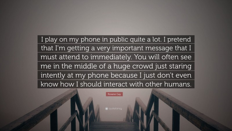 Roxane Gay Quote: “I play on my phone in public quite a lot. I pretend that I’m getting a very important message that I must attend to immediately. You will often see me in the middle of a huge crowd just staring intently at my phone because I just don’t even know how I should interact with other humans.”