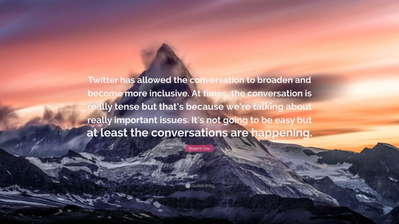 Roxane Gay Quote: “Twitter has allowed the conversation to broaden and become more inclusive. At times, the conversation is really tense but that’s because we’re talking about really important issues. It’s not going to be easy but at least the conversations are happening.”