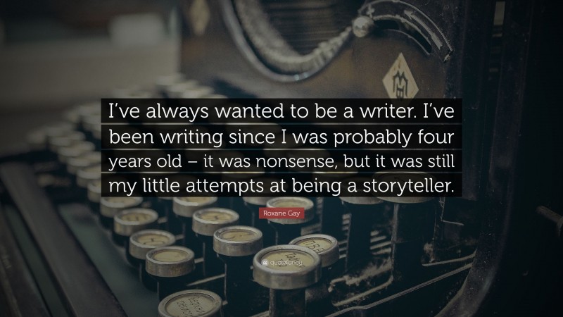 Roxane Gay Quote: “I’ve always wanted to be a writer. I’ve been writing since I was probably four years old – it was nonsense, but it was still my little attempts at being a storyteller.”