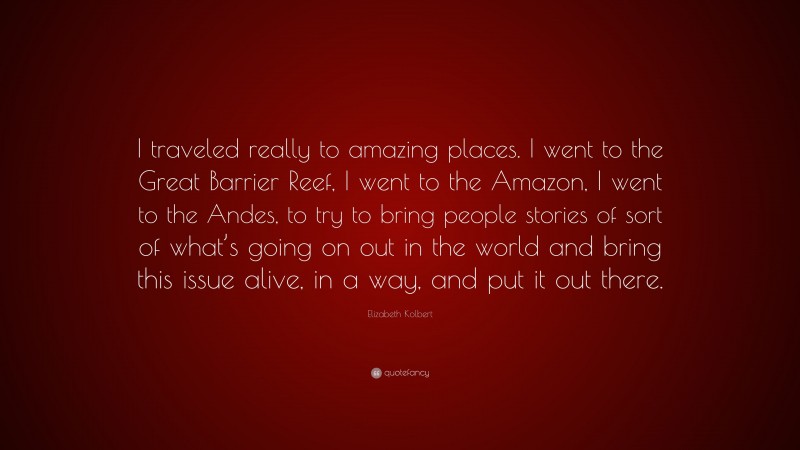 Elizabeth Kolbert Quote: “I traveled really to amazing places. I went to the Great Barrier Reef, I went to the Amazon, I went to the Andes, to try to bring people stories of sort of what’s going on out in the world and bring this issue alive, in a way, and put it out there.”