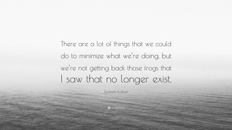 Elizabeth Kolbert Quote: “There are a lot of things that we could do to minimize what we’re doing, but we’re not getting back those frogs that I saw that no longer exist.”