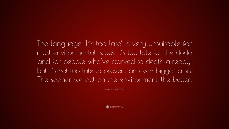 Jeremy Grantham Quote: “The language ‘It’s too late’ is very unsuitable for most environmental issues. It’s too late for the dodo and for people who’ve starved to death already, but it’s not too late to prevent an even bigger crisis. The sooner we act on the environment, the better.”