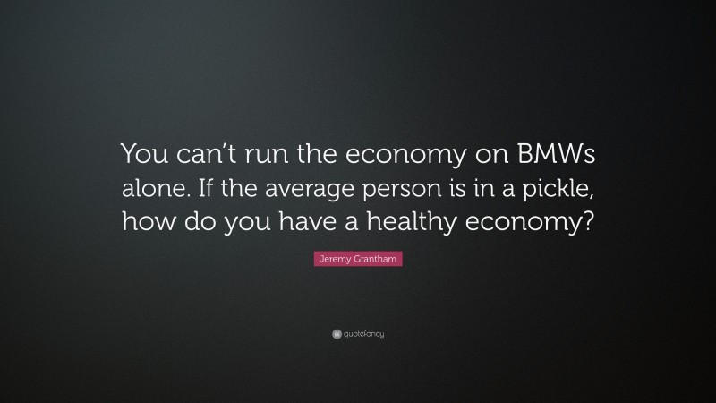 Jeremy Grantham Quote: “You can’t run the economy on BMWs alone. If the average person is in a pickle, how do you have a healthy economy?”