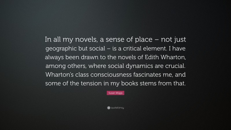 Susan Wiggs Quote: “In all my novels, a sense of place – not just geographic but social – is a critical element. I have always been drawn to the novels of Edith Wharton, among others, where social dynamics are crucial. Wharton’s class consciousness fascinates me, and some of the tension in my books stems from that.”