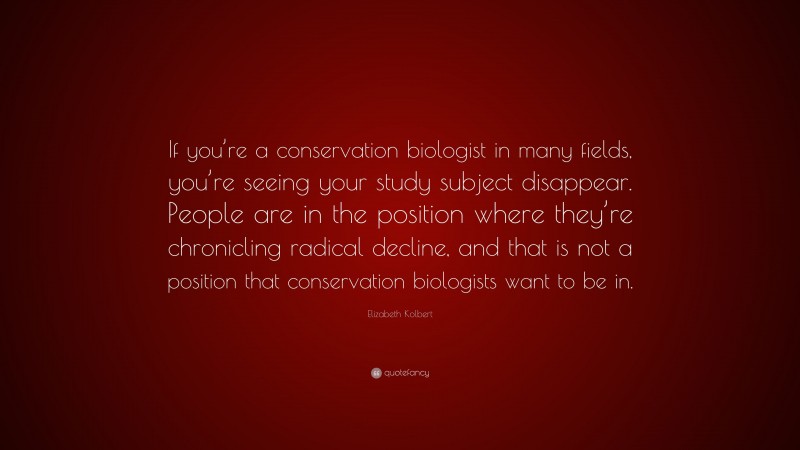 Elizabeth Kolbert Quote: “If you’re a conservation biologist in many fields, you’re seeing your study subject disappear. People are in the position where they’re chronicling radical decline, and that is not a position that conservation biologists want to be in.”