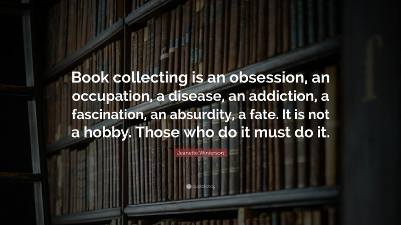 Jeanette Winterson Quote: “Book collecting is an obsession, an occupation, a disease, an addiction, a fascination, an absurdity, a fate. It is not a hobby. Those who do it must do it.”