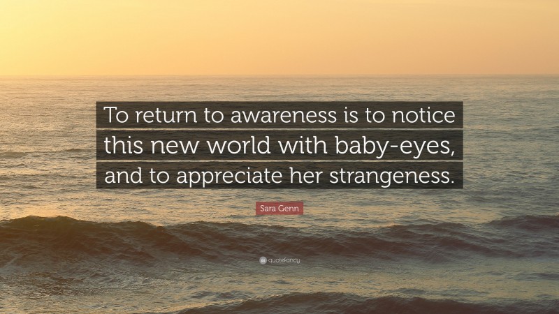 Sara Genn Quote: “To return to awareness is to notice this new world with baby-eyes, and to appreciate her strangeness.”