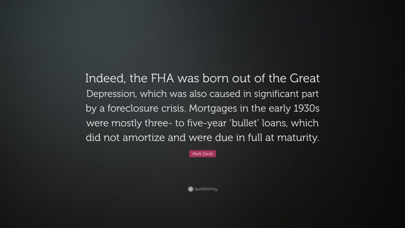 Mark Zandi Quote: “Indeed, the FHA was born out of the Great Depression, which was also caused in significant part by a foreclosure crisis. Mortgages in the early 1930s were mostly three- to five-year ‘bullet’ loans, which did not amortize and were due in full at maturity.”