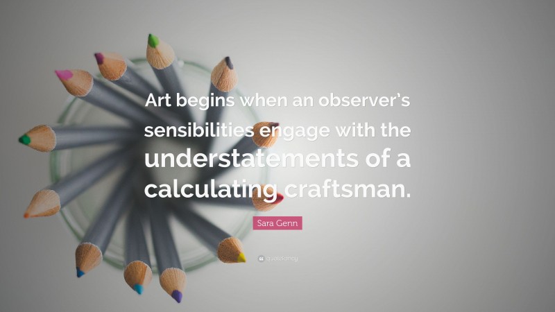 Sara Genn Quote: “Art begins when an observer’s sensibilities engage with the understatements of a calculating craftsman.”