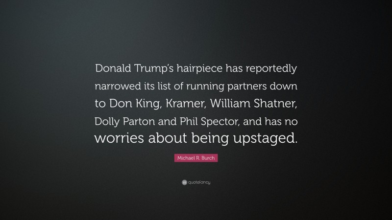 Michael R. Burch Quote: “Donald Trump’s hairpiece has reportedly narrowed its list of running partners down to Don King, Kramer, William Shatner, Dolly Parton and Phil Spector, and has no worries about being upstaged.”