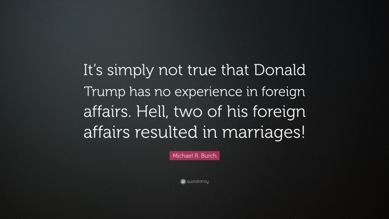 Michael R. Burch Quote: “It’s simply not true that Donald Trump has no experience in foreign affairs. Hell, two of his foreign affairs resulted in marriages!”