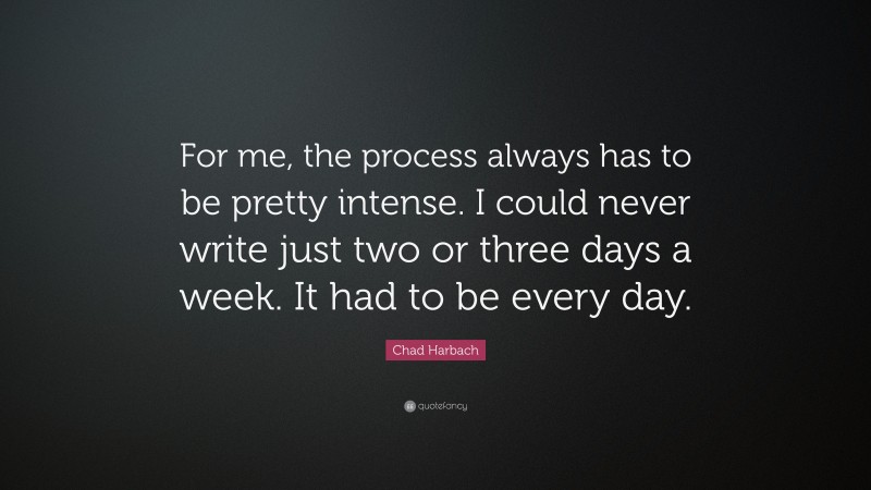 Chad Harbach Quote: “For me, the process always has to be pretty intense. I could never write just two or three days a week. It had to be every day.”