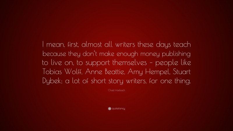 Chad Harbach Quote: “I mean, first, almost all writers these days teach because they don’t make enough money publishing to live on, to support themselves – people like Tobias Wolff, Anne Beattie, Amy Hempel, Stuart Dybek; a lot of short story writers, for one thing.”