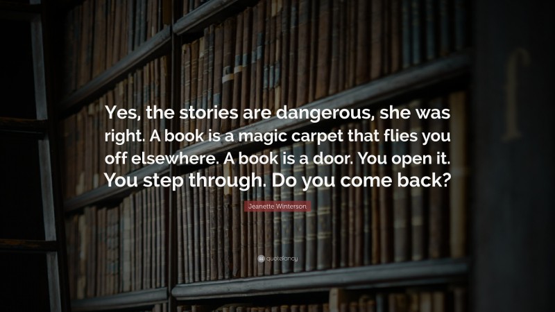 Jeanette Winterson Quote: “Yes, the stories are dangerous, she was right. A book is a magic carpet that flies you off elsewhere. A book is a door. You open it. You step through. Do you come back?”