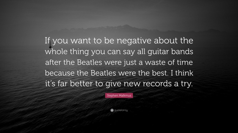 Stephen Malkmus Quote: “If you want to be negative about the whole thing you can say all guitar bands after the Beatles were just a waste of time because the Beatles were the best. I think it’s far better to give new records a try.”