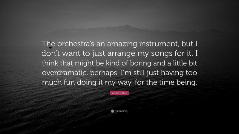Andrew Bird Quote: “The orchestra’s an amazing instrument, but I don’t want to just arrange my songs for it. I think that might be kind of boring and a little bit overdramatic, perhaps. I’m still just having too much fun doing it my way, for the time being.”