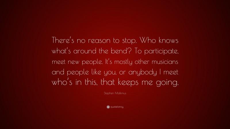 Stephen Malkmus Quote: “There’s no reason to stop. Who knows what’s around the bend? To participate, meet new people. It’s mostly other musicians and people like you, or anybody I meet who’s in this, that keeps me going.”