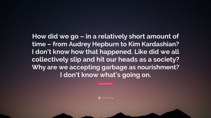 Laura Benanti Quote: “How did we go – in a relatively short amount of time – from Audrey Hepburn to Kim Kardashian? I don’t know how that happened. Like did we all collectively slip and hit our heads as a society? Why are we accepting garbage as nourishment? I don’t know what’s going on.”