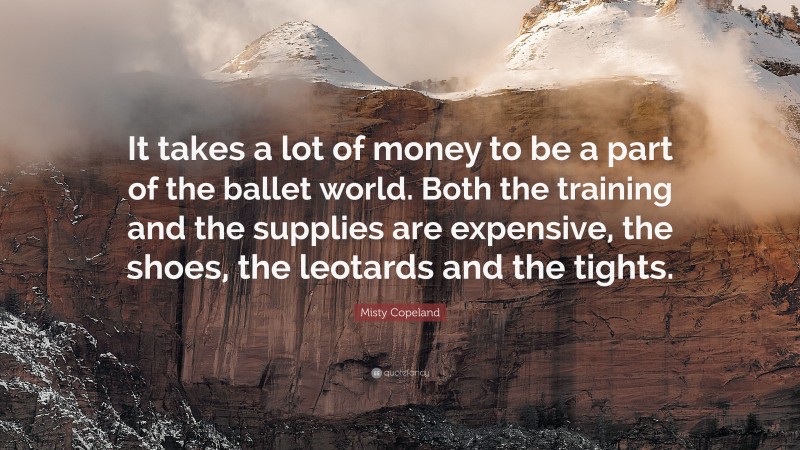 Misty Copeland Quote: “It takes a lot of money to be a part of the ballet world. Both the training and the supplies are expensive, the shoes, the leotards and the tights.”