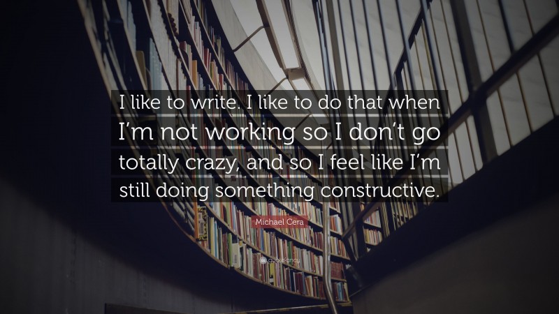 Michael Cera Quote: “I like to write. I like to do that when I’m not working so I don’t go totally crazy, and so I feel like I’m still doing something constructive.”