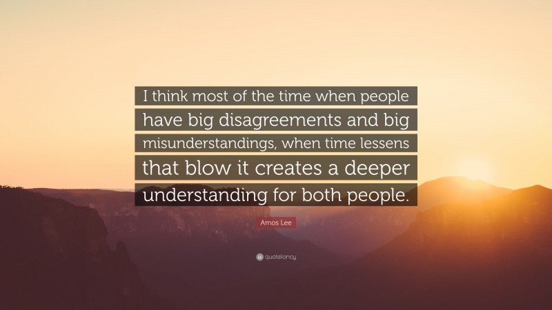 Amos Lee Quote: “I think most of the time when people have big disagreements and big misunderstandings, when time lessens that blow it creates a deeper understanding for both people.”