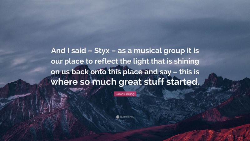 James Young Quote: “And I said – Styx – as a musical group it is our place to reflect the light that is shining on us back onto this place and say – this is where so much great stuff started.”