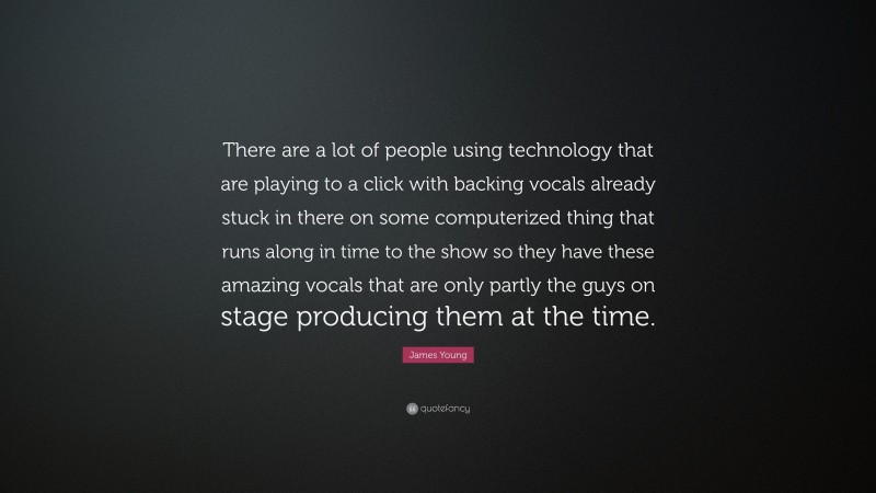 James Young Quote: “There are a lot of people using technology that are playing to a click with backing vocals already stuck in there on some computerized thing that runs along in time to the show so they have these amazing vocals that are only partly the guys on stage producing them at the time.”