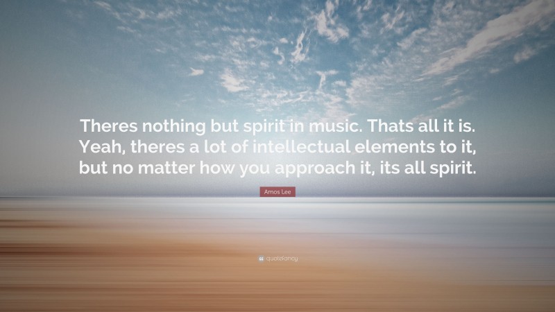 Amos Lee Quote: “Theres nothing but spirit in music. Thats all it is. Yeah, theres a lot of intellectual elements to it, but no matter how you approach it, its all spirit.”