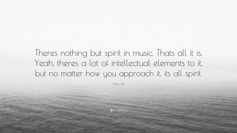 Amos Lee Quote: “Theres nothing but spirit in music. Thats all it is. Yeah, theres a lot of intellectual elements to it, but no matter how you approach it, its all spirit.”