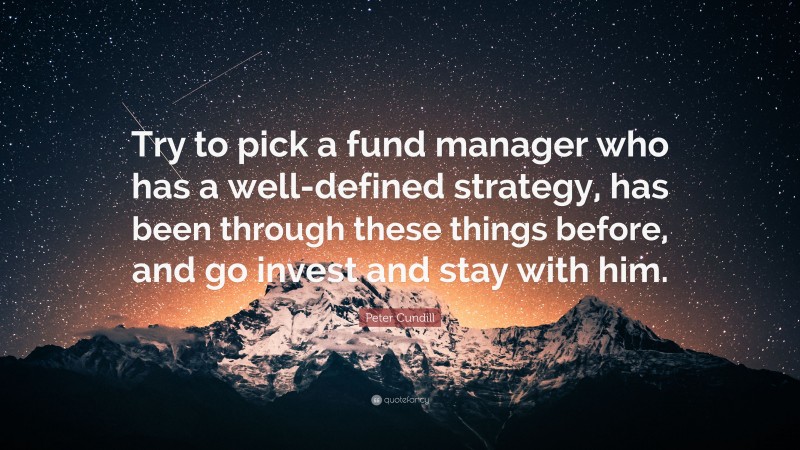 Peter Cundill Quote: “Try to pick a fund manager who has a well-defined strategy, has been through these things before, and go invest and stay with him.”