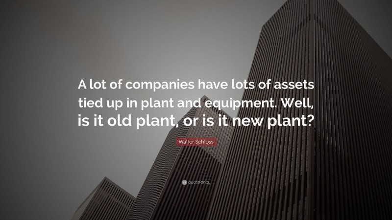 Walter Schloss Quote: “A lot of companies have lots of assets tied up in plant and equipment. Well, is it old plant, or is it new plant?”