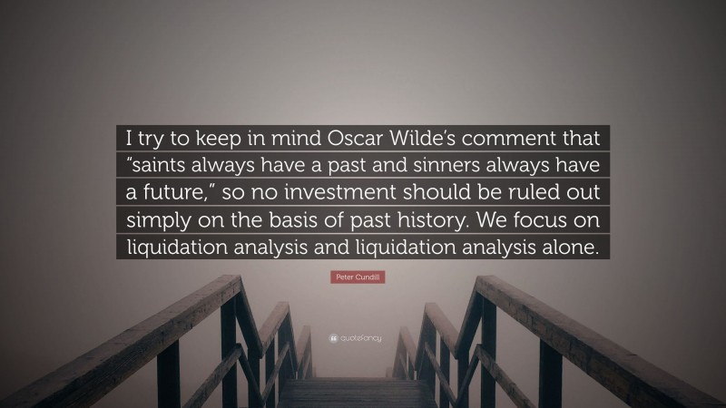 Peter Cundill Quote: “I try to keep in mind Oscar Wilde’s comment that “saints always have a past and sinners always have a future,” so no investment should be ruled out simply on the basis of past history. We focus on liquidation analysis and liquidation analysis alone.”