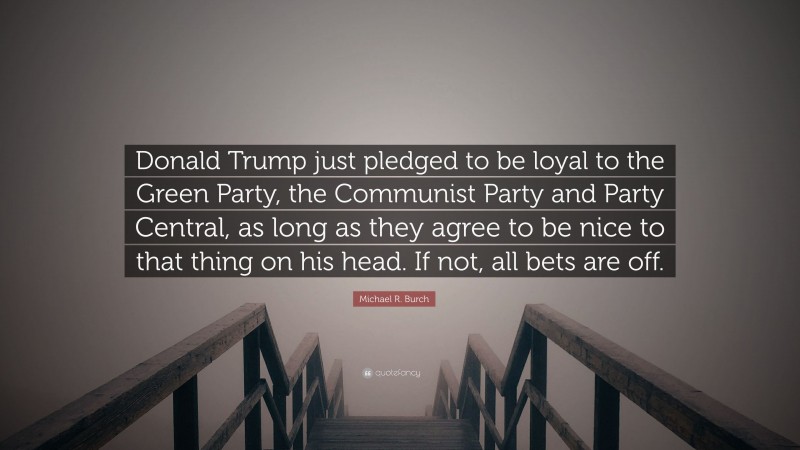 Michael R. Burch Quote: “Donald Trump just pledged to be loyal to the Green Party, the Communist Party and Party Central, as long as they agree to be nice to that thing on his head. If not, all bets are off.”