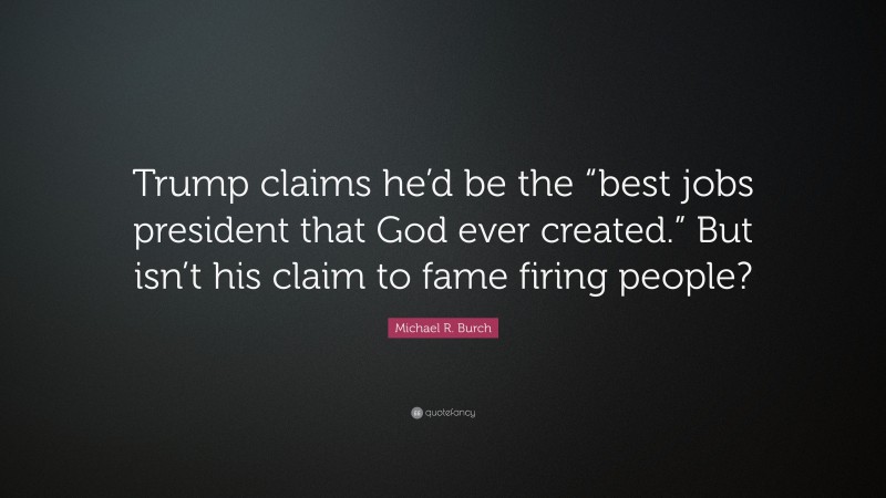 Michael R. Burch Quote: “Trump claims he’d be the “best jobs president that God ever created.” But isn’t his claim to fame firing people?”
