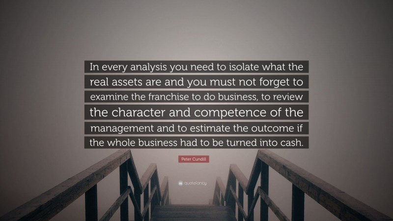 Peter Cundill Quote: “In every analysis you need to isolate what the real assets are and you must not forget to examine the franchise to do business, to review the character and competence of the management and to estimate the outcome if the whole business had to be turned into cash.”