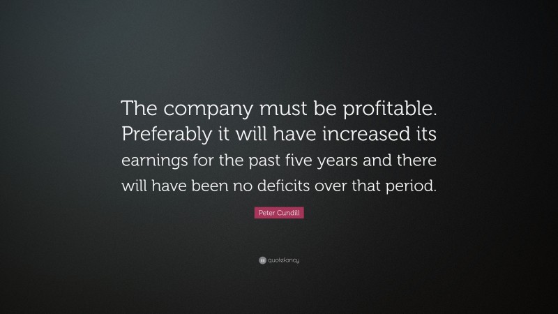 Peter Cundill Quote: “The company must be profitable. Preferably it will have increased its earnings for the past five years and there will have been no deficits over that period.”