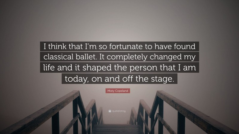 Misty Copeland Quote: “I think that I’m so fortunate to have found classical ballet. It completely changed my life and it shaped the person that I am today, on and off the stage.”