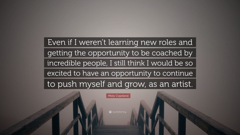 Misty Copeland Quote: “Even if I weren’t learning new roles and getting the opportunity to be coached by incredible people, I still think I would be so excited to have an opportunity to continue to push myself and grow, as an artist.”