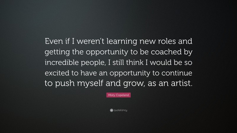 Misty Copeland Quote: “Even if I weren’t learning new roles and getting the opportunity to be coached by incredible people, I still think I would be so excited to have an opportunity to continue to push myself and grow, as an artist.”