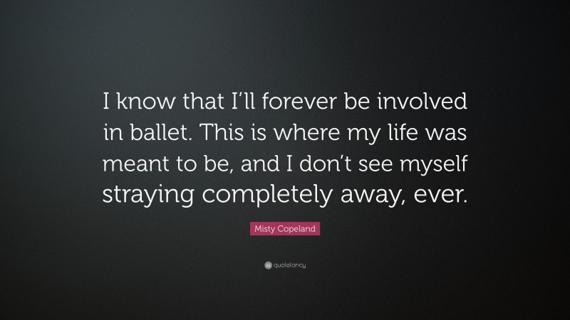 Misty Copeland Quote: “I know that I’ll forever be involved in ballet. This is where my life was meant to be, and I don’t see myself straying completely away, ever.”