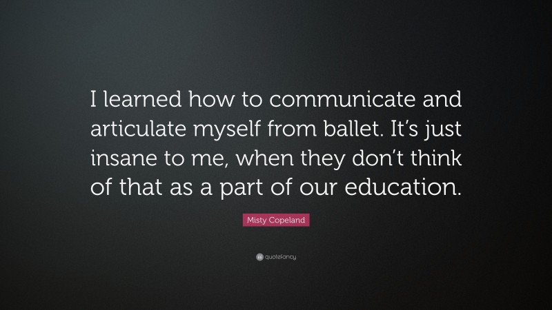 Misty Copeland Quote: “I learned how to communicate and articulate myself from ballet. It’s just insane to me, when they don’t think of that as a part of our education.”