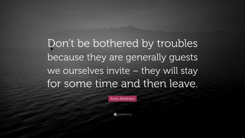 Amit Abraham Quote: “Don’t be bothered by troubles because they are generally guests we ourselves invite – they will stay for some time and then leave.”