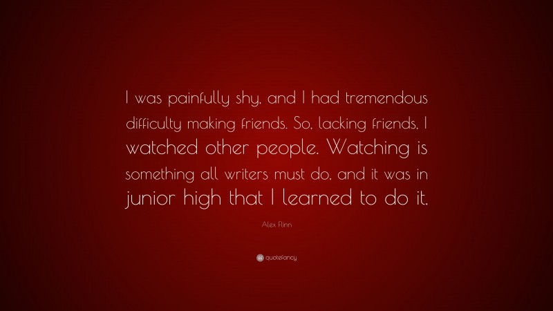 Alex Flinn Quote: “I was painfully shy, and I had tremendous difficulty making friends. So, lacking friends, I watched other people. Watching is something all writers must do, and it was in junior high that I learned to do it.”