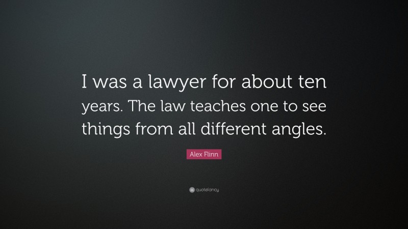 Alex Flinn Quote: “I was a lawyer for about ten years. The law teaches one to see things from all different angles.”