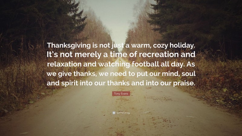 Tony Evans Quote: “Thanksgiving is not just a warm, cozy holiday. It’s not merely a time of recreation and relaxation and watching football all day. As we give thanks, we need to put our mind, soul and spirit into our thanks and into our praise.”