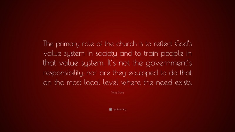 Tony Evans Quote: “The primary role of the church is to reflect God’s value system in society and to train people in that value system. It’s not the government’s responsibility, nor are they equipped to do that on the most local level where the need exists.”