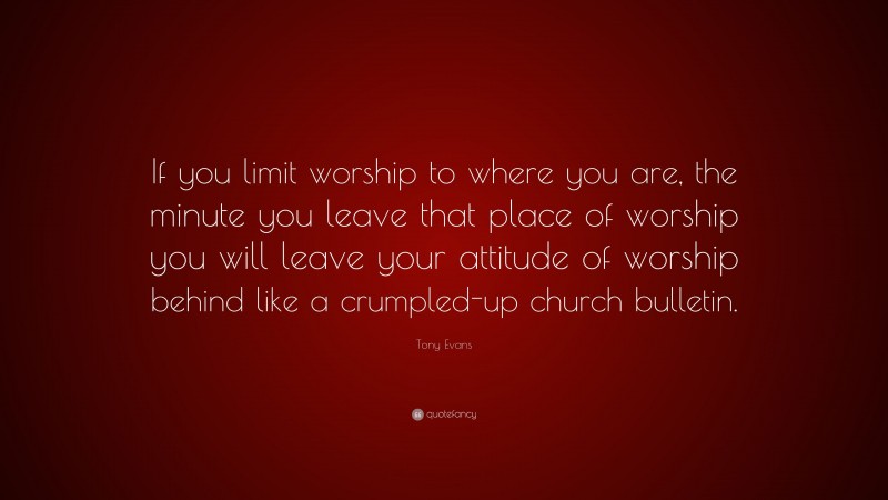Tony Evans Quote: “If you limit worship to where you are, the minute you leave that place of worship you will leave your attitude of worship behind like a crumpled-up church bulletin.”
