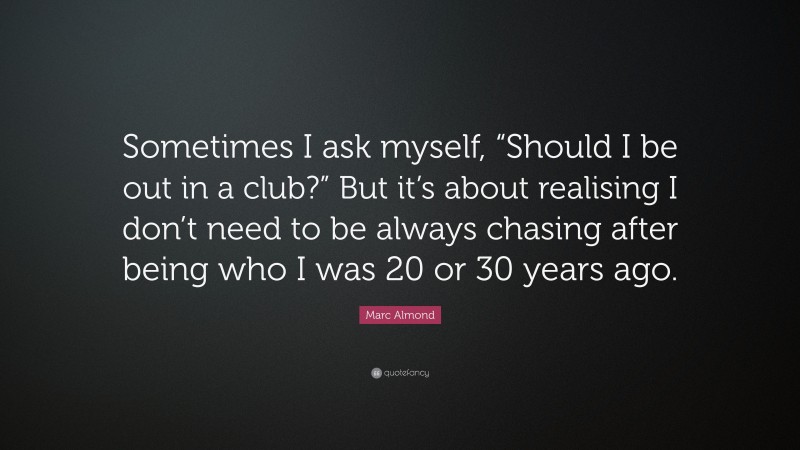 Marc Almond Quote: “Sometimes I ask myself, “Should I be out in a club?” But it’s about realising I don’t need to be always chasing after being who I was 20 or 30 years ago.”