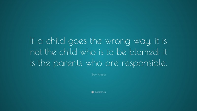 Shiv Khera Quote: “If a child goes the wrong way, it is not the child who is to be blamed; it is the parents who are responsible.”
