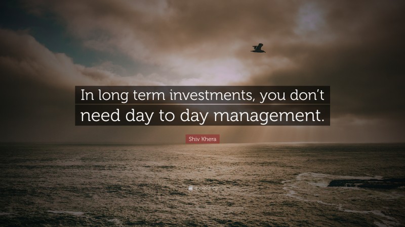 Shiv Khera Quote: “In long term investments, you don’t need day to day management.”